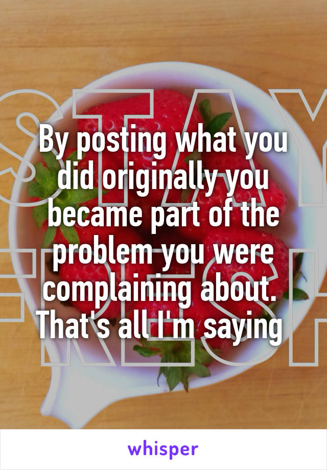 By posting what you did originally you became part of the problem you were complaining about. 
That's all I'm saying 