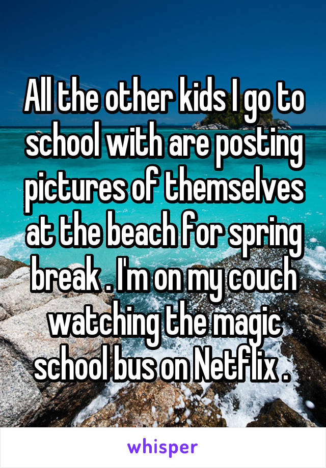 All the other kids I go to school with are posting pictures of themselves at the beach for spring break . I'm on my couch watching the magic school bus on Netflix . 