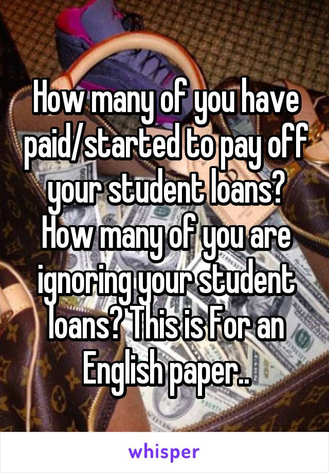 How many of you have paid/started to pay off your student loans? How many of you are ignoring your student loans? This is For an English paper..