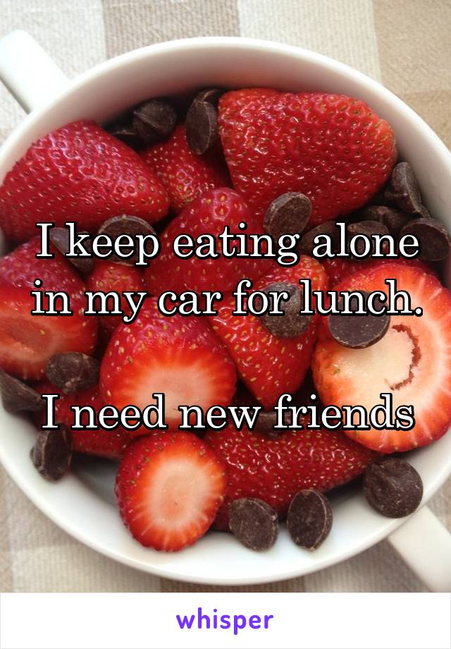 I keep eating alone in my car for lunch. 
I need new friends