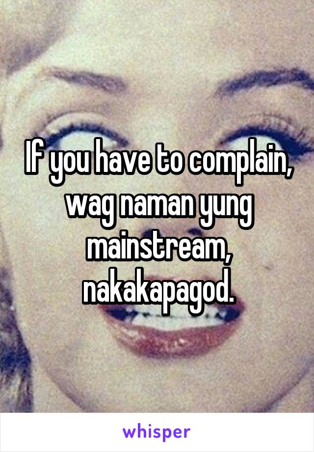 If you have to complain, wag naman yung mainstream, nakakapagod.