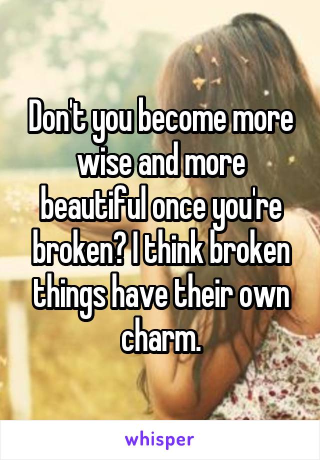 Don't you become more wise and more beautiful once you're broken? I think broken things have their own charm.