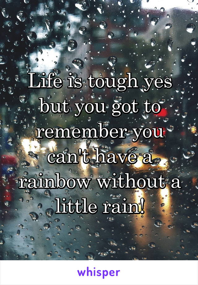 Life is tough yes but you got to remember you can't have a rainbow without a little rain!