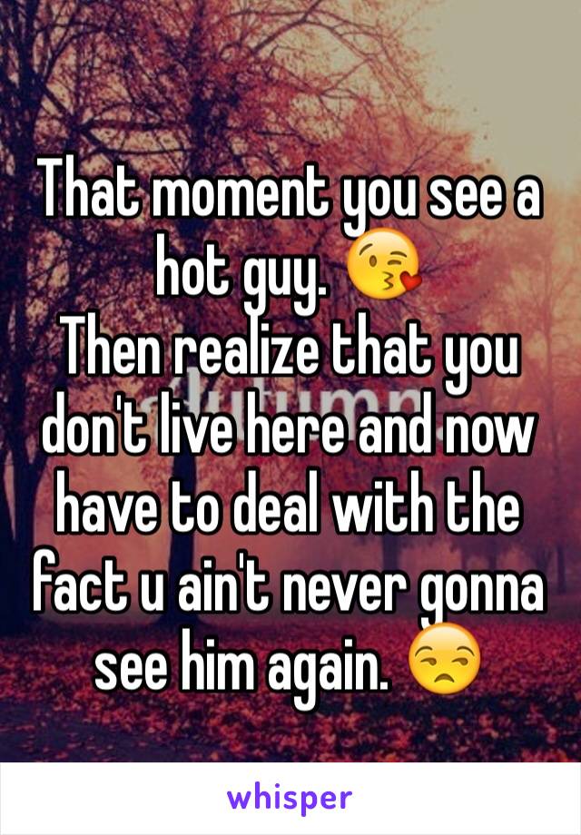 That moment you see a hot guy. 😘
Then realize that you don't live here and now have to deal with the fact u ain't never gonna see him again. 😒