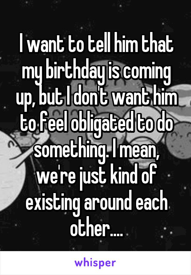 I want to tell him that my birthday is coming up, but I don't want him to feel obligated to do something. I mean, we're just kind of existing around each other....