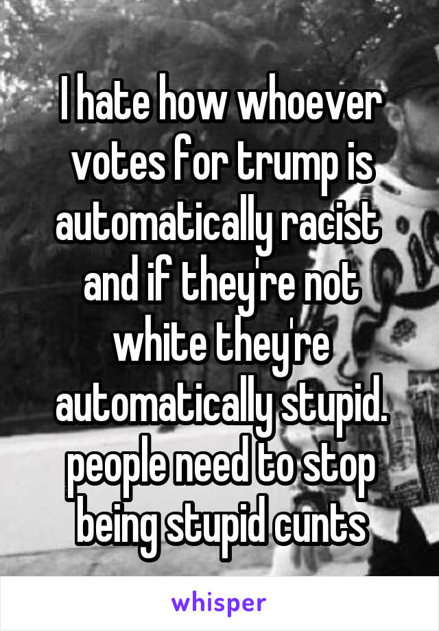 I hate how whoever votes for trump is automatically racist 
and if they're not white they're automatically stupid.
people need to stop being stupid cunts