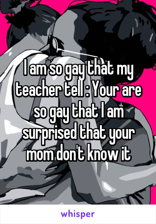 I am so gay that my teacher tell : Your are so gay that I am surprised that your mom don't know it