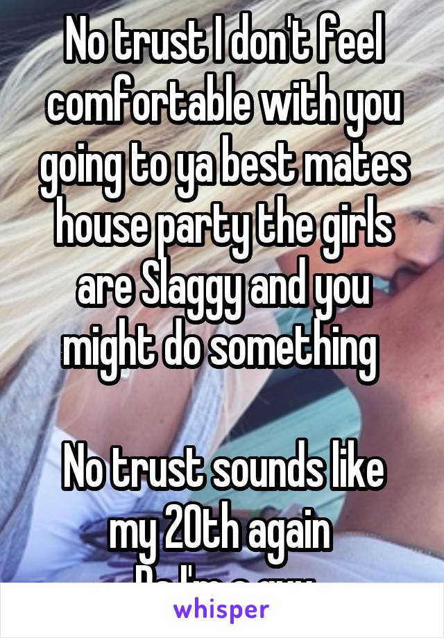 No trust I don't feel comfortable with you going to ya best mates house party the girls are Slaggy and you might do something 

No trust sounds like my 20th again 
Ps I'm a guy