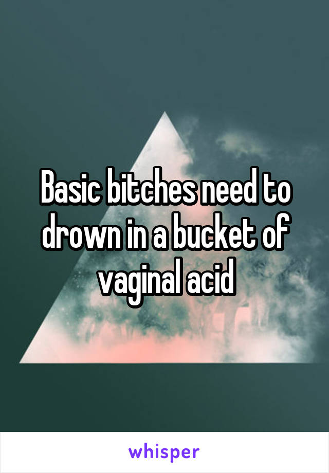 Basic bitches need to drown in a bucket of vaginal acid