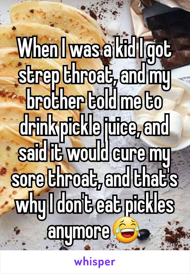 When I was a kid I got strep throat, and my brother told me to drink pickle juice, and said it would cure my sore throat, and that's why I don't eat pickles anymore😂