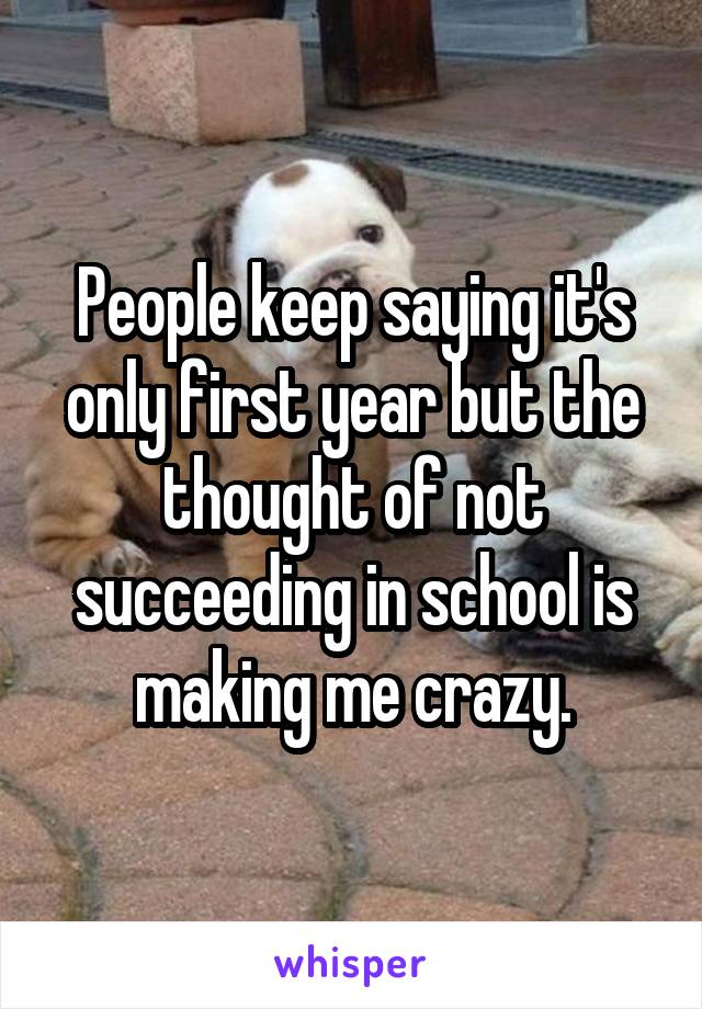 People keep saying it's only first year but the thought of not succeeding in school is making me crazy.