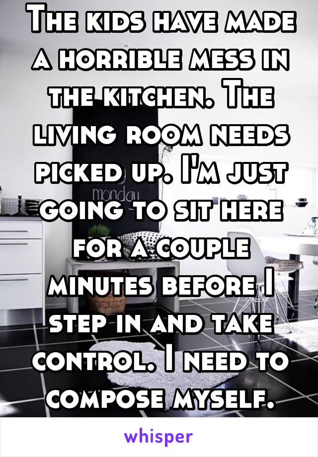 The kids have made a horrible mess in the kitchen. The living room needs picked up. I'm just going to sit here for a couple minutes before I step in and take control. I need to compose myself. Ugh. 