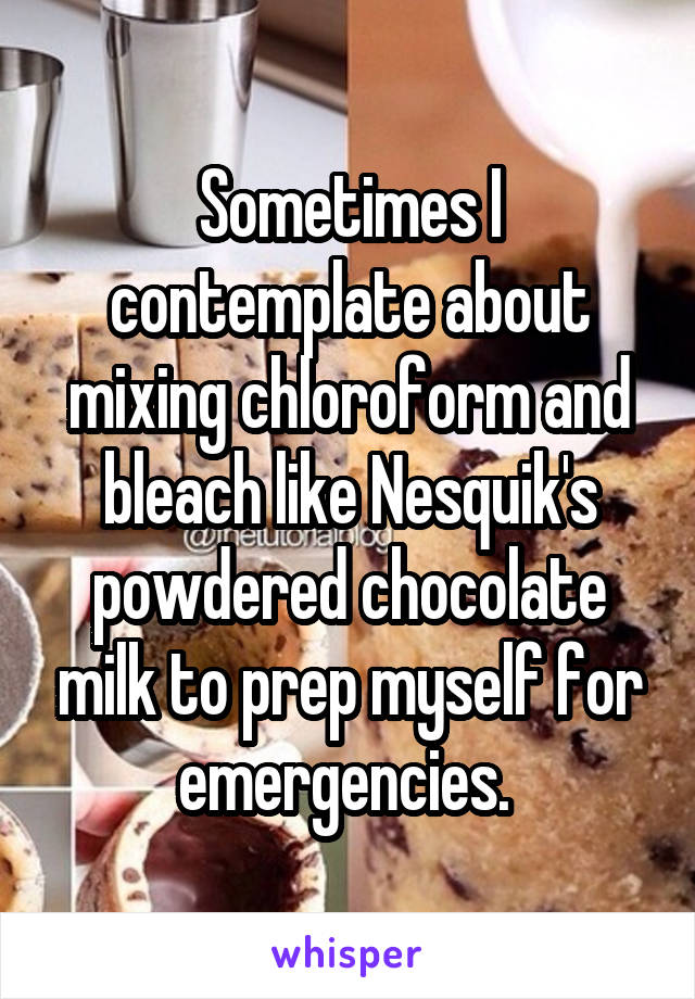 Sometimes I contemplate about mixing chloroform and bleach like Nesquik's powdered chocolate milk to prep myself for emergencies. 