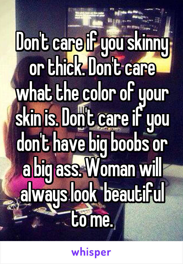 Don't care if you skinny or thick. Don't care what the color of your skin is. Don't care if you don't have big boobs or a big ass. Woman will always look  beautiful to me.