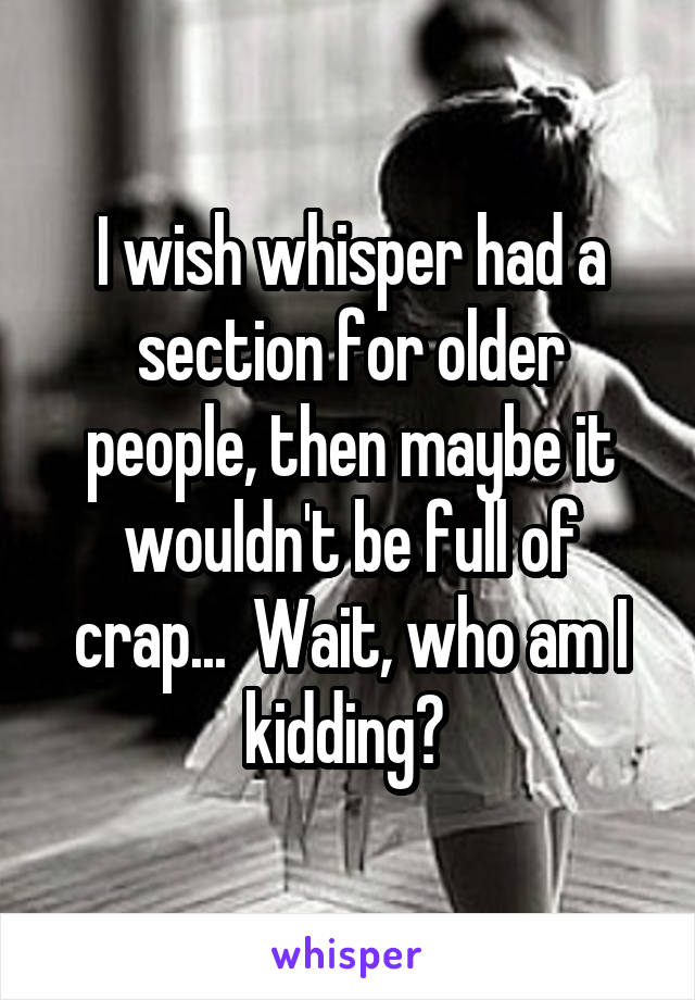 I wish whisper had a section for older people, then maybe it wouldn't be full of crap...  Wait, who am I kidding? 