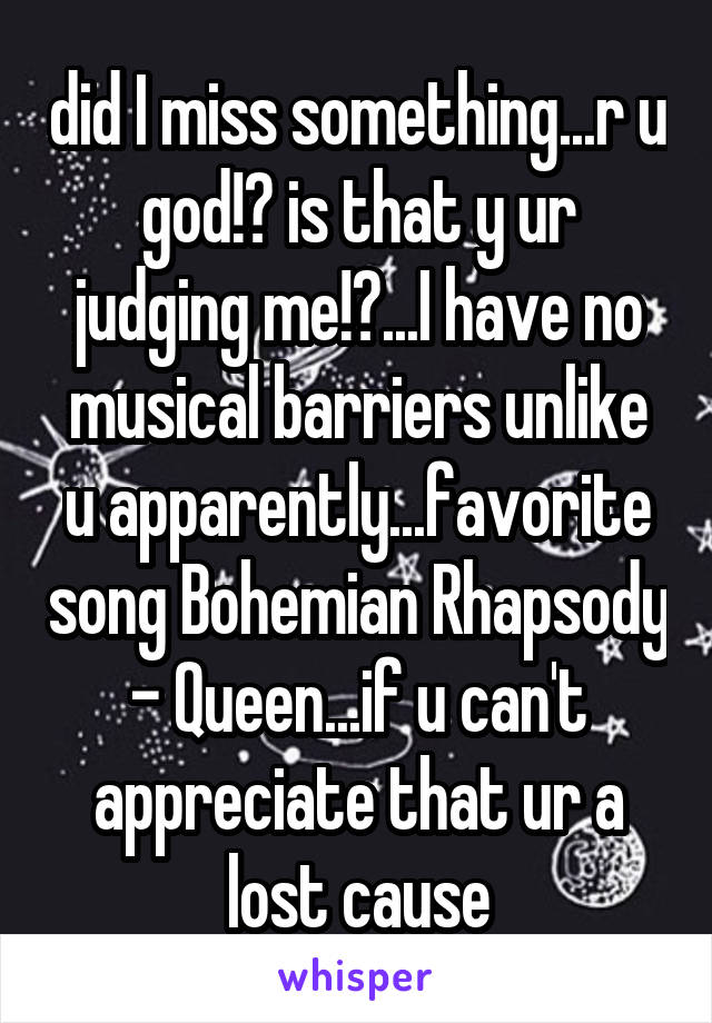 did I miss something...r u god!? is that y ur judging me!?...I have no musical barriers unlike u apparently...favorite song Bohemian Rhapsody - Queen...if u can't appreciate that ur a lost cause