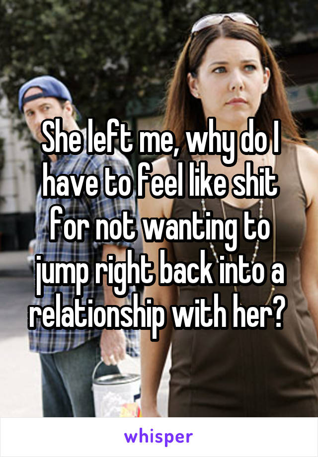 She left me, why do I have to feel like shit for not wanting to jump right back into a relationship with her? 