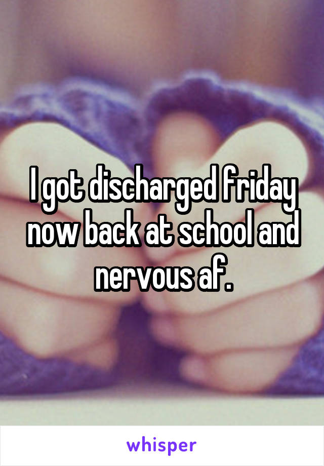 I got discharged friday now back at school and nervous af.