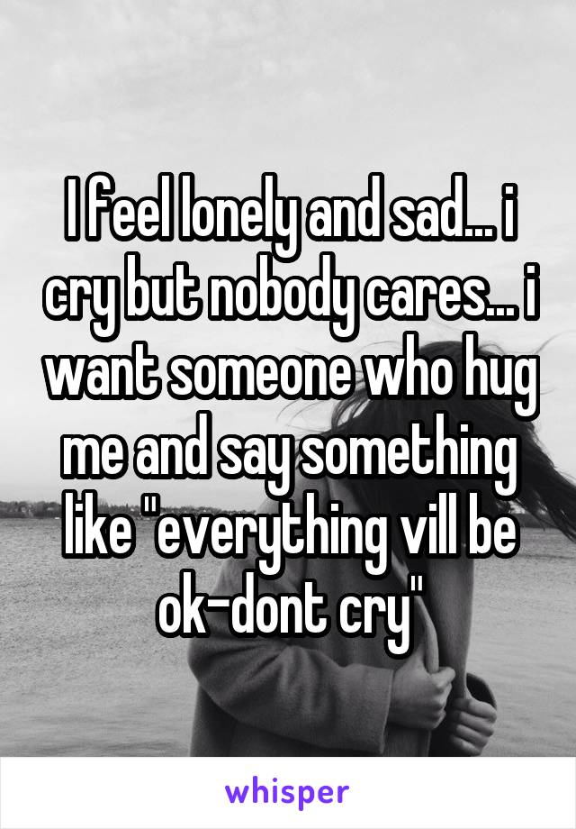 I feel lonely and sad... i cry but nobody cares... i want someone who hug me and say something like "everything vill be ok-dont cry"