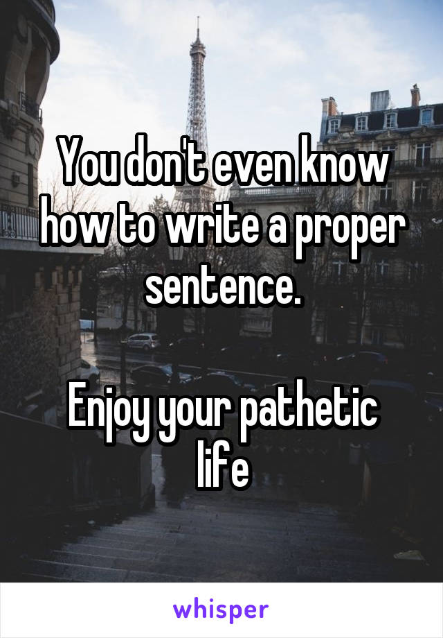 You don't even know how to write a proper sentence.

Enjoy your pathetic life