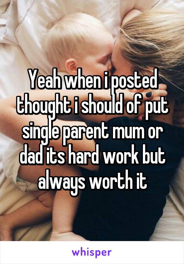 Yeah when i posted thought i should of put single parent mum or dad its hard work but always worth it