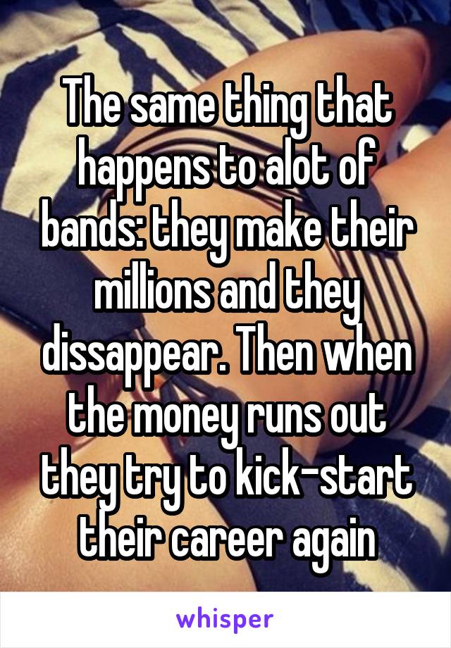 The same thing that happens to alot of bands: they make their millions and they dissappear. Then when the money runs out they try to kick-start their career again