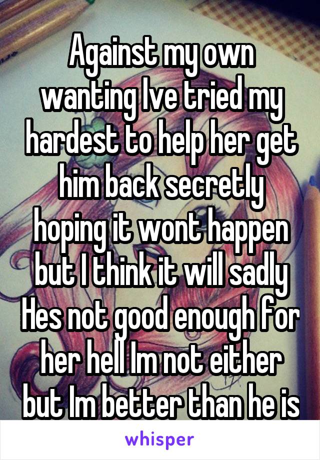 Against my own wanting Ive tried my hardest to help her get him back secretly hoping it wont happen but I think it will sadly Hes not good enough for her hell Im not either but Im better than he is