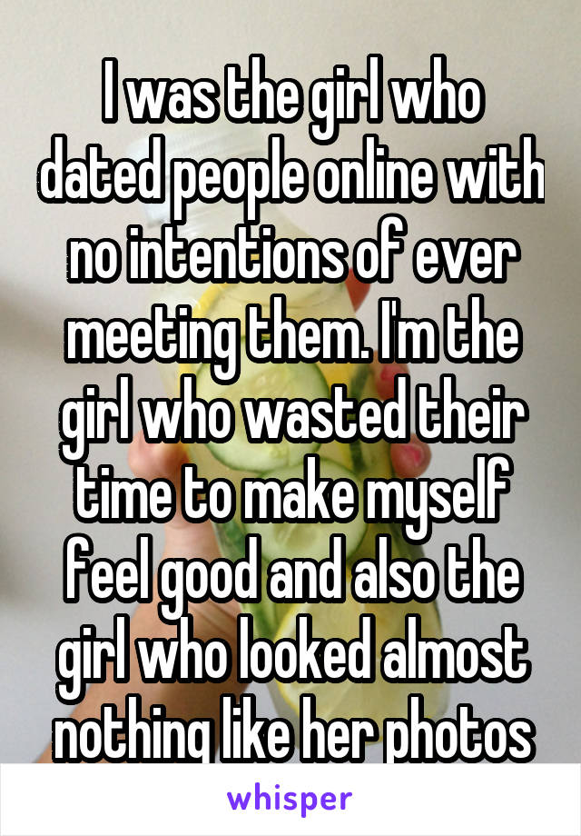 I was the girl who dated people online with no intentions of ever meeting them. I'm the girl who wasted their time to make myself feel good and also the girl who looked almost nothing like her photos