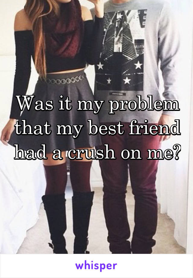 Was it my problem that my best friend had a crush on me? 