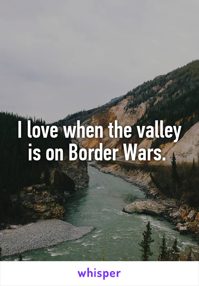 I love when the valley is on Border Wars. 