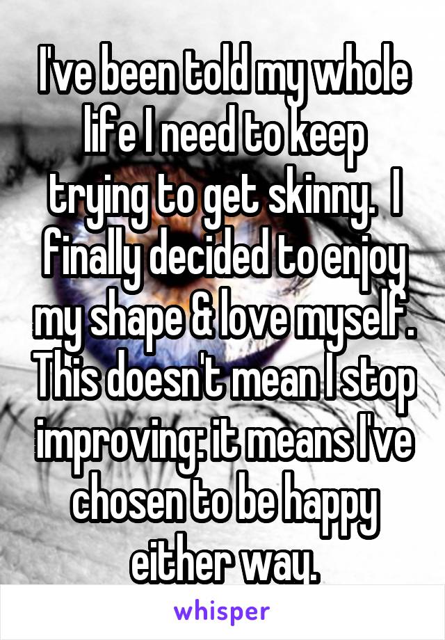 I've been told my whole life I need to keep trying to get skinny.  I finally decided to enjoy my shape & love myself. This doesn't mean I stop improving: it means I've chosen to be happy either way.