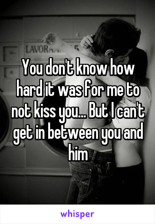 You don't know how hard it was for me to not kiss you... But I can't get in between you and him