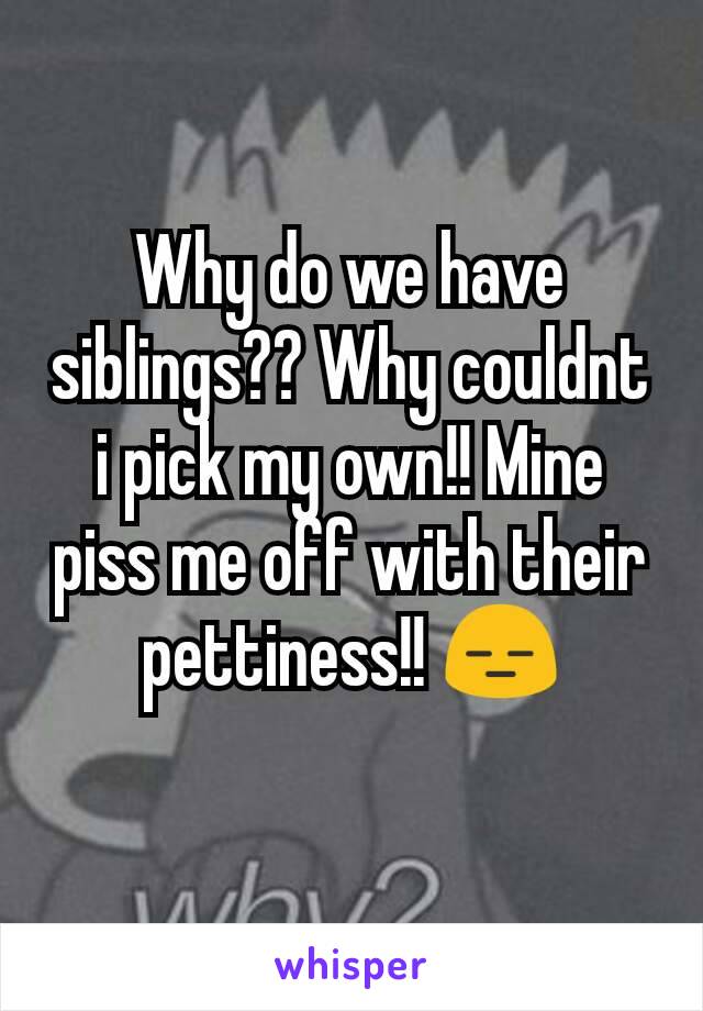 Why do we have siblings?? Why couldnt i pick my own!! Mine piss me off with their pettiness!! 😑