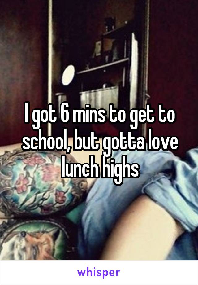 I got 6 mins to get to school, but gotta love lunch highs