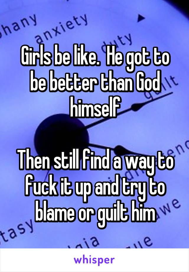 Girls be like.  He got to be better than God himself

Then still find a way to fuck it up and try to blame or guilt him