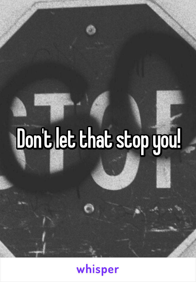 Don't let that stop you!