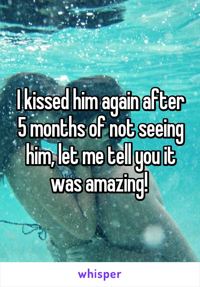 I kissed him again after 5 months of not seeing him, let me tell you it was amazing! 