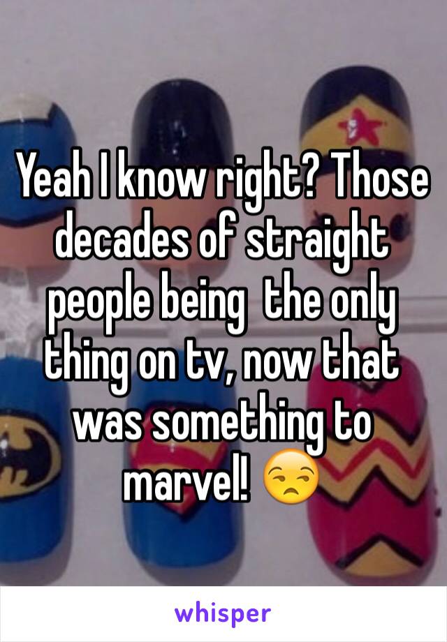 Yeah I know right? Those decades of straight people being  the only thing on tv, now that was something to marvel! 😒