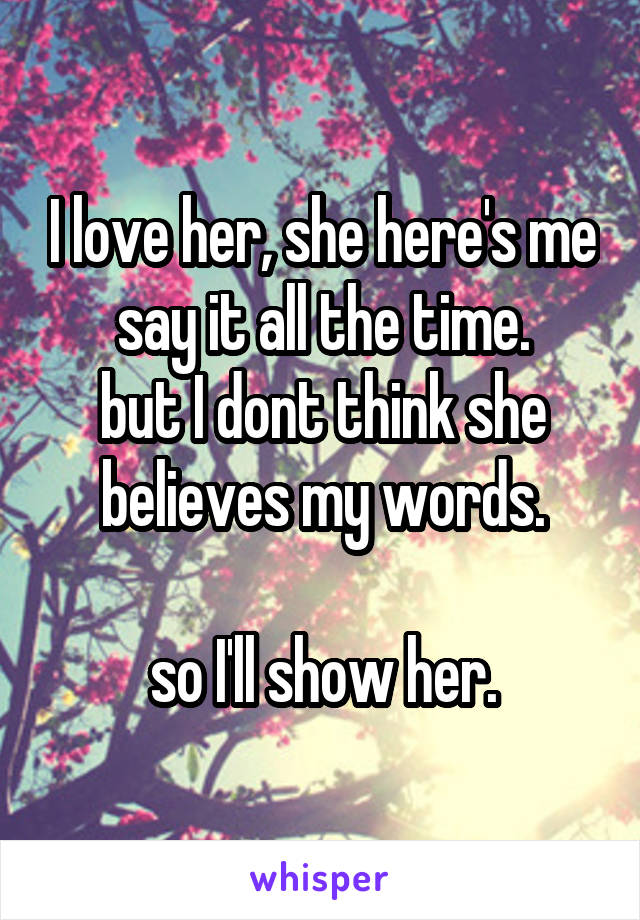 I love her, she here's me say it all the time.
but I dont think she believes my words.

so I'll show her.