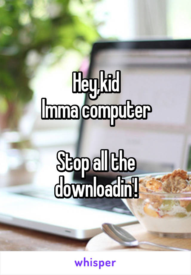 Hey,kid
Imma computer

Stop all the downloadin'!