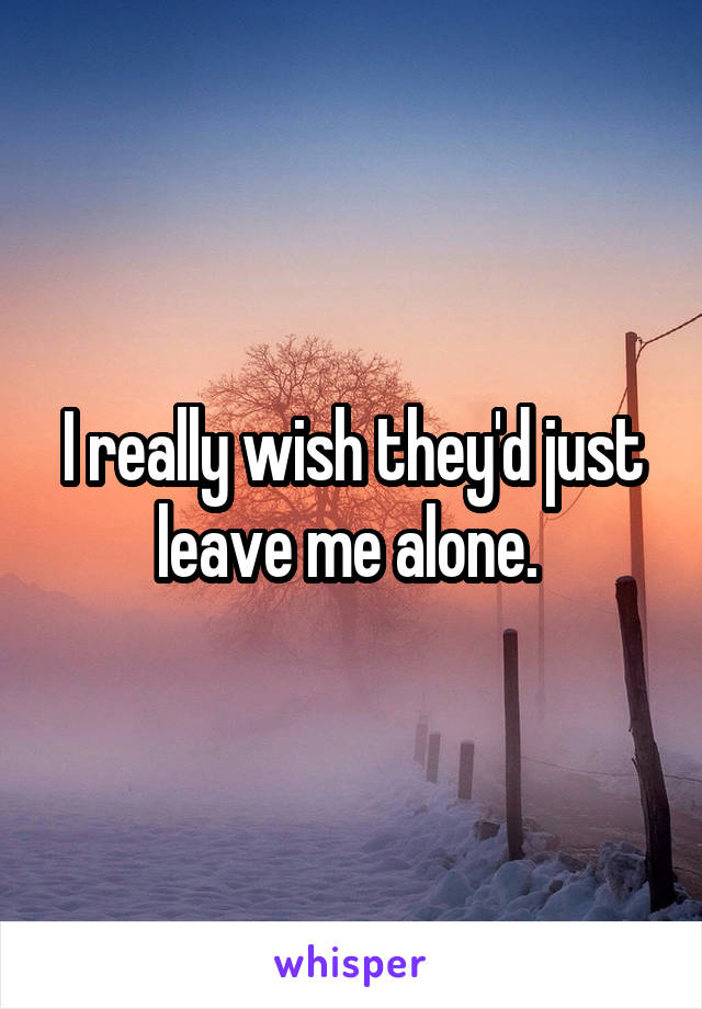 I really wish they'd just leave me alone. 