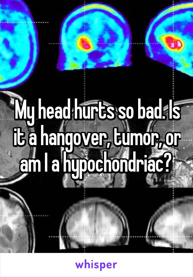 My head hurts so bad. Is it a hangover, tumor, or am I a hypochondriac? 