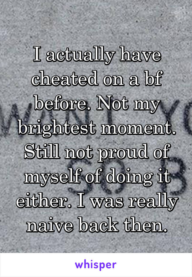 I actually have cheated on a bf before. Not my brightest moment. Still not proud of myself of doing it either. I was really naive back then.