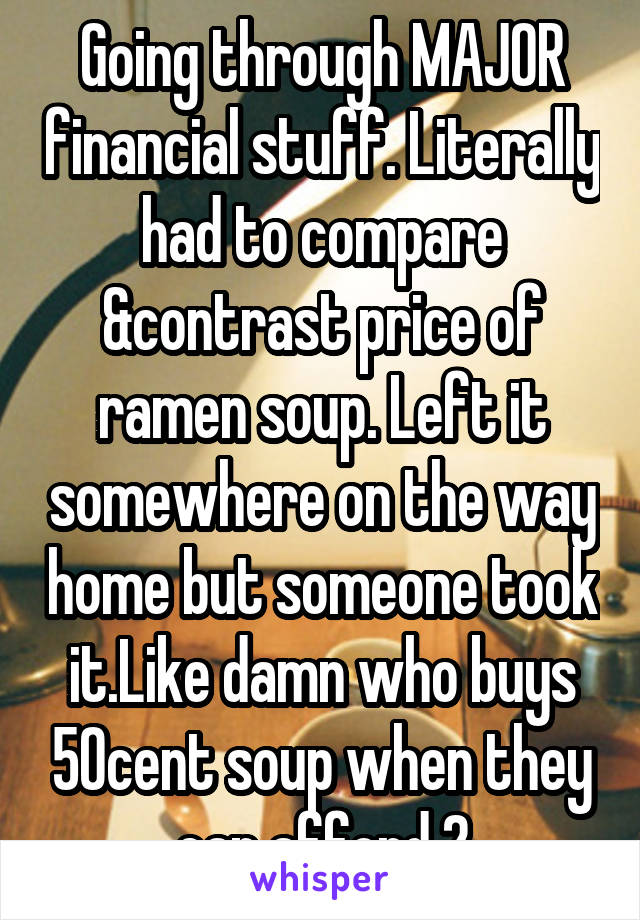 Going through MAJOR financial stuff. Literally had to compare &contrast price of ramen soup. Left it somewhere on the way home but someone took it.Like damn who buys 50cent soup when they can afford 2