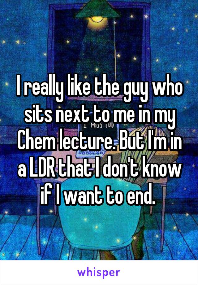 I really like the guy who sits next to me in my Chem lecture. But I'm in a LDR that I don't know if I want to end. 