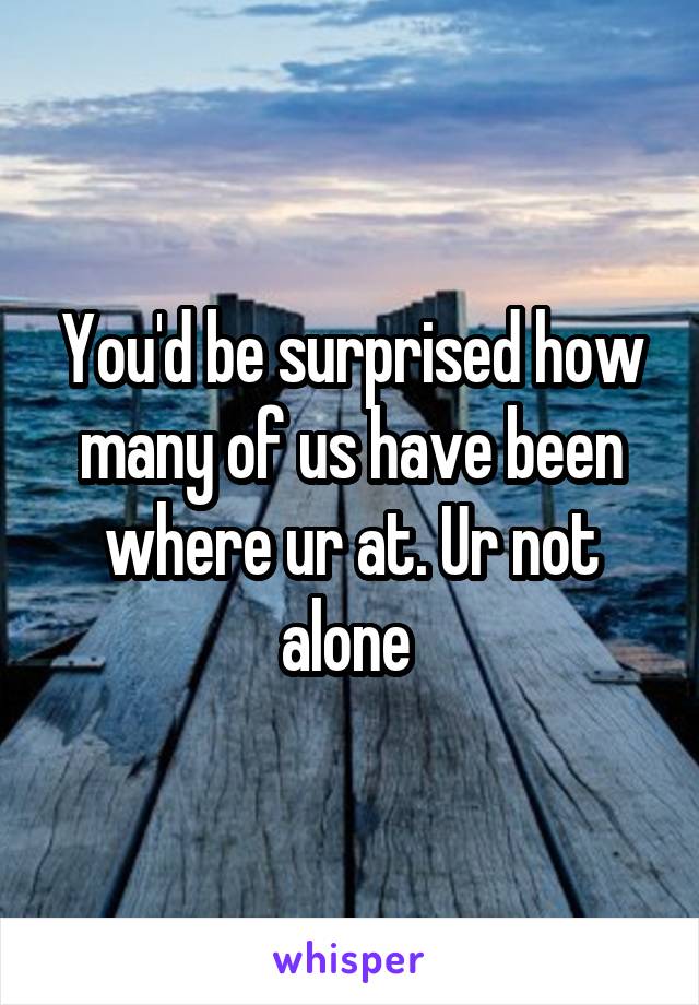 You'd be surprised how many of us have been where ur at. Ur not alone 