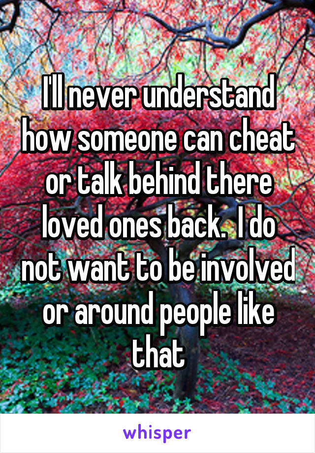 I'll never understand how someone can cheat or talk behind there loved ones back.  I do not want to be involved or around people like that