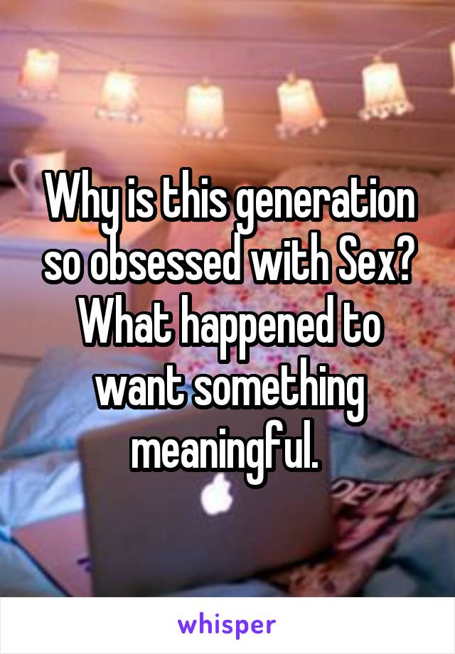 Why is this generation so obsessed with Sex? What happened to want something meaningful. 