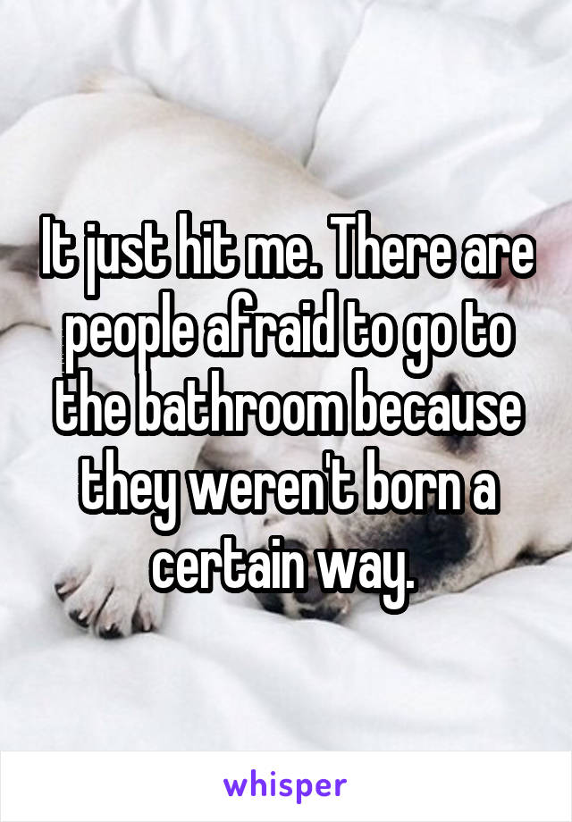 It just hit me. There are people afraid to go to the bathroom because they weren't born a certain way. 