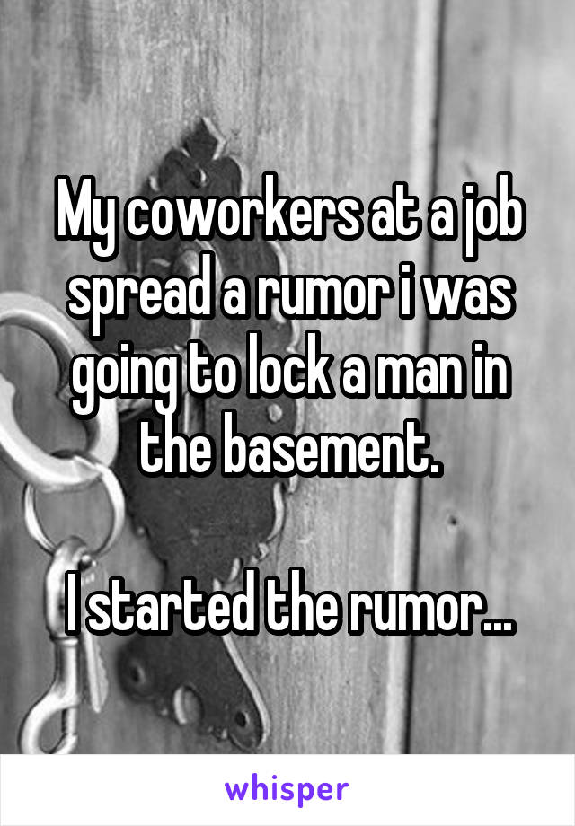 My coworkers at a job spread a rumor i was going to lock a man in the basement.

I started the rumor...